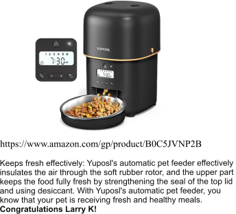 https://www.amazon.com/gp/product/B0C5JVNP2B Keeps fresh effectively: Yuposl's automatic pet feeder effectively  insulates the air through the soft rubber rotor, and the upper part  keeps the food fully fresh by strengthening the seal of the top lid  and using desiccant. With Yuposl's automatic pet feeder, you  know that your pet is receiving fresh and healthy meals. Congratulations Larry K!